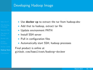 Who Am I?
The DevOps
Challenge
Beyond VMs
The How of
Docker
Docker 101
Docker
Examples
Docker Limits
Hadoop Demo
Conclusions
Developing Hadoop Image
• Use docker cp to extract the tar from hadoop-dev
• Add that to hadoop, extract tar ﬁle
• Update environment PATH
• Install SSH server
• Pull in conﬁguration ﬁles
• Automatically start SSH, hadoop processes
Final product is online at
github.com/hamiltont/hadoop-docker
March 2014 40 / 43
 