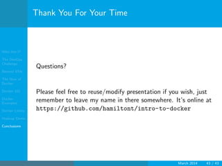 Who Am I?
The DevOps
Challenge
Beyond VMs
The How of
Docker
Docker 101
Docker
Examples
Docker Limits
Hadoop Demo
Conclusions
Thank You For Your Time
Questions?
Please feel free to reuse/modify presentation if you wish, just
remember to leave my name in there somewhere. It’s online at
https://github.com/hamiltont/intro-to-docker
March 2014 43 / 43
 