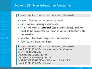 Who Am I?
The DevOps
Challenge
Beyond VMs
The How of
Docker
Docker 101
Docker
Examples
Docker Limits
Hadoop Demo
Conclusions
Docker 101: Run Interactive Container
$ sudo docker run −i −t ubuntu / bin / bash
• sudo : Docker has to be run as root!
• run : we are running a container
• -i -t : we want a terminal (stdin and stdout), and we
want to be connected to those so we can interact with
the continer
• ubuntu : The base image for this container
• /bin/bash : Let’s run bash
$ sudo docker run −i −t ubuntu / bin / bash
root@03711559d57d :/ # cat /etc/*release*
DISTRIB ID=Ubuntu
DISTRIB RELEASE=12.04
DISTRIB CODENAME=p r e c i s e
DISTRIB DESCRIPTION=”Ubuntu 12.04 LTS”
root@03711559d57d :/ # exit
March 2014 8 / 43
 