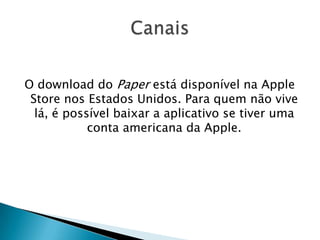 O download do Paper está disponível na Apple
Store nos Estados Unidos. Para quem não vive
lá, é possível baixar a aplicativo se tiver uma
conta americana da Apple.
 