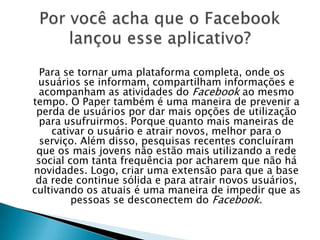 Para se tornar uma plataforma completa, onde os
usuários se informam, compartilham informações e
acompanham as atividades do Facebook ao mesmo
tempo. O Paper também é uma maneira de prevenir a
perda de usuários por dar mais opções de utilização
para usufruirmos. Porque quanto mais maneiras de
cativar o usuário e atrair novos, melhor para o
serviço. Além disso, pesquisas recentes concluíram
que os mais jovens não estão mais utilizando a rede
social com tanta frequência por acharem que não há
novidades. Logo, criar uma extensão para que a base
da rede continue sólida e para atrair novos usuários,
cultivando os atuais é uma maneira de impedir que as
pessoas se desconectem do Facebook.
 