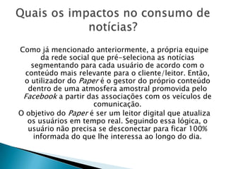Como já mencionado anteriormente, a própria equipe
da rede social que pré-seleciona as notícias
segmentando para cada usuário de acordo com o
conteúdo mais relevante para o cliente/leitor. Então,
o utilizador do Paper é o gestor do próprio conteúdo
dentro de uma atmosfera amostral promovida pelo
Facebook a partir das associações com os veículos de
comunicação.
O objetivo do Paper é ser um leitor digital que atualiza
os usuários em tempo real. Seguindo essa lógica, o
usuário não precisa se desconectar para ficar 100%
informada do que lhe interessa ao longo do dia.
 