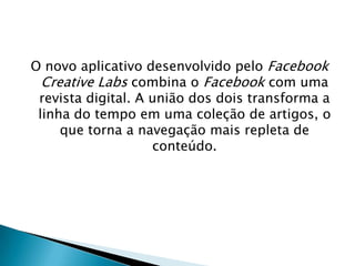 O novo aplicativo desenvolvido pelo Facebook
Creative Labs combina o Facebook com uma
revista digital. A união dos dois transforma a
linha do tempo em uma coleção de artigos, o
que torna a navegação mais repleta de
conteúdo.
 