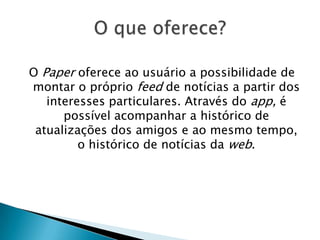 O Paper oferece ao usuário a possibilidade de
montar o próprio feed de notícias a partir dos
interesses particulares. Através do app, é
possível acompanhar a histórico de
atualizações dos amigos e ao mesmo tempo,
o histórico de notícias da web.
 