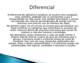 O diferencial do aplicativo é propiciar ao usuário uma navegação
mais completa, podendo não só acompanhar o que é
compartilhado na rede social, mas também possibilitar o acesso
ao conteúdo das notícias personalizadas de acordo com seu
interesse sem precisar sair da interface do Paper.
No primeiro login, há um convite ao usuário para personalizar seu
Paper conforme as categorias que contenham os assuntos de
maior interesse dentro de uma lista com temas que variam de
esportes e vida dos famosos à tecnologia.
São dezenoves seções disponíveis e cada um pode montar o
próprio feed de notícias a partir do grau de relevância para a
pessoa. A primeira seção é a linha do tempo da conta do
Facebook, mas com um novo design das publicações dos
amigos, fotos e vídeos compartilhados. E as próximas seções são
customizadas com tópicos, conteúdos e assuntos à escolha.
 
