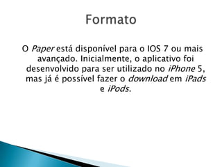 O Paper está disponível para o IOS 7 ou mais
avançado. Inicialmente, o aplicativo foi
desenvolvido para ser utilizado no iPhone 5,
mas já é possível fazer o download em iPads
e iPods.
 