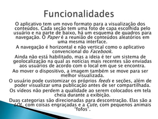 O aplicativo tem um novo formato para a visualização dos
conteúdos. Cada seção tem uma foto de capa escolhida pelo
usuário e na parte de baixo, há um esquema de quadros para
navegação. O Paper é a reunião de conteúdos aleatórios em
uma mesma interface.
A navegação é horizontal e não vertical como o aplicativo
convencional do Facebook.
Ainda não está habilitado, mas a ideia é ter um sistema de
geolocalização na qual as notícias mais recentes são enviadas
aos usuários de acordo com o local em que se encontra.
Ao mover o dispositivo, a imagem também se move para ser
melhor visualizada.
O usuário pode customizar os próprios feeds e seções, além de
poder visualizar uma publicação antes de ser compartilhada.
Os vídeos não perdem a qualidade ao serem colocados em tela
cheia durante a exibição.
Duas categorias são direcionadas para descontração. Elas são a
LOL, com coisas engraçadas e a Cute, com pequenos animais
“fofos”.
 
