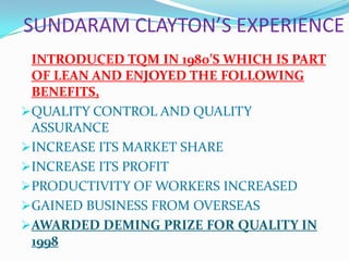 SUNDARAM CLAYTON’S EXPERIENCE
INTRODUCED TQM IN 1980’S WHICH IS PART
OF LEAN AND ENJOYED THE FOLLOWING
BENEFITS,
QUALITY CONTROL AND QUALITY
ASSURANCE
INCREASE ITS MARKET SHARE
INCREASE ITS PROFIT
PRODUCTIVITY OF WORKERS INCREASED
GAINED BUSINESS FROM OVERSEAS
AWARDED DEMING PRIZE FOR QUALITY IN
1998
 