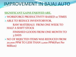 IMPROVEMENT IN BAJAJ AUTO
SIGNIFICANT GAINS ENJOYED ARE,
WORKFORCE PRODUCTIVITY RAISED 10 TIMES
ABLE TO REDUCE INVENTORYFOR,
RAW MATERIALS FROM ONE WEEK TO
HALF A SHIFT STOCK
FINISHED GOODS FROM ONE MONTH TO
3 DAYS
NO OF REJECTED ITEMS WAS REDUCED FROM
20,000 PPM TO LESS THAN 2,000 PPM(Part Per
Million)
 