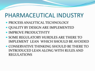 PHARMACEUTICAL INDUSTRY
 PROCESS ANALYTICAL TECHNOLOGY
 QUALITY BY DESIGN ARE IMPLEMENTED
 IMPROVE PRODUCTIVITY
 SOME REGULATORY HURDLES ARE THERE TO
IMPLEMENT LEAN WHICH SHOULD BE AVOIDED
 CONSERVATIVE THINKING SHOULD BE THERE TO
INTRODUCED LEAN ALONG WITH RULES AND
REGULATIONS
 