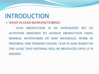 INTRODUCTION
 WHAT IS LEAN MANUFACTURING?
LEAN PRODUCTION IS AN INTEGRATED SET OF
ACTIVITIES DESIGNED TO ACHIEVE PRODUCTION USING
MINIMAL INVENTORIES OF RAW MATERIALS, WORK IN
PROGRESS, AND FINISHED GOODS. LEAN IS ALSO BASED ON
THE LOGIC THAT NOTHING WILL BE PRODUCED UNTIL IT IS
NEEDED.
 