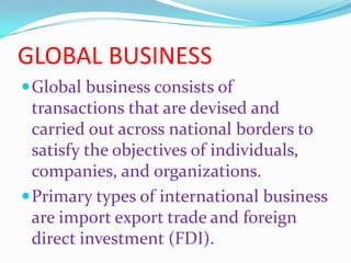 GLOBAL BUSINESS
Global business consists of
transactions that are devised and
carried out across national borders to
satisfy the objectives of individuals,
companies, and organizations.
Primary types of international business
are import export trade and foreign
direct investment (FDI).
 