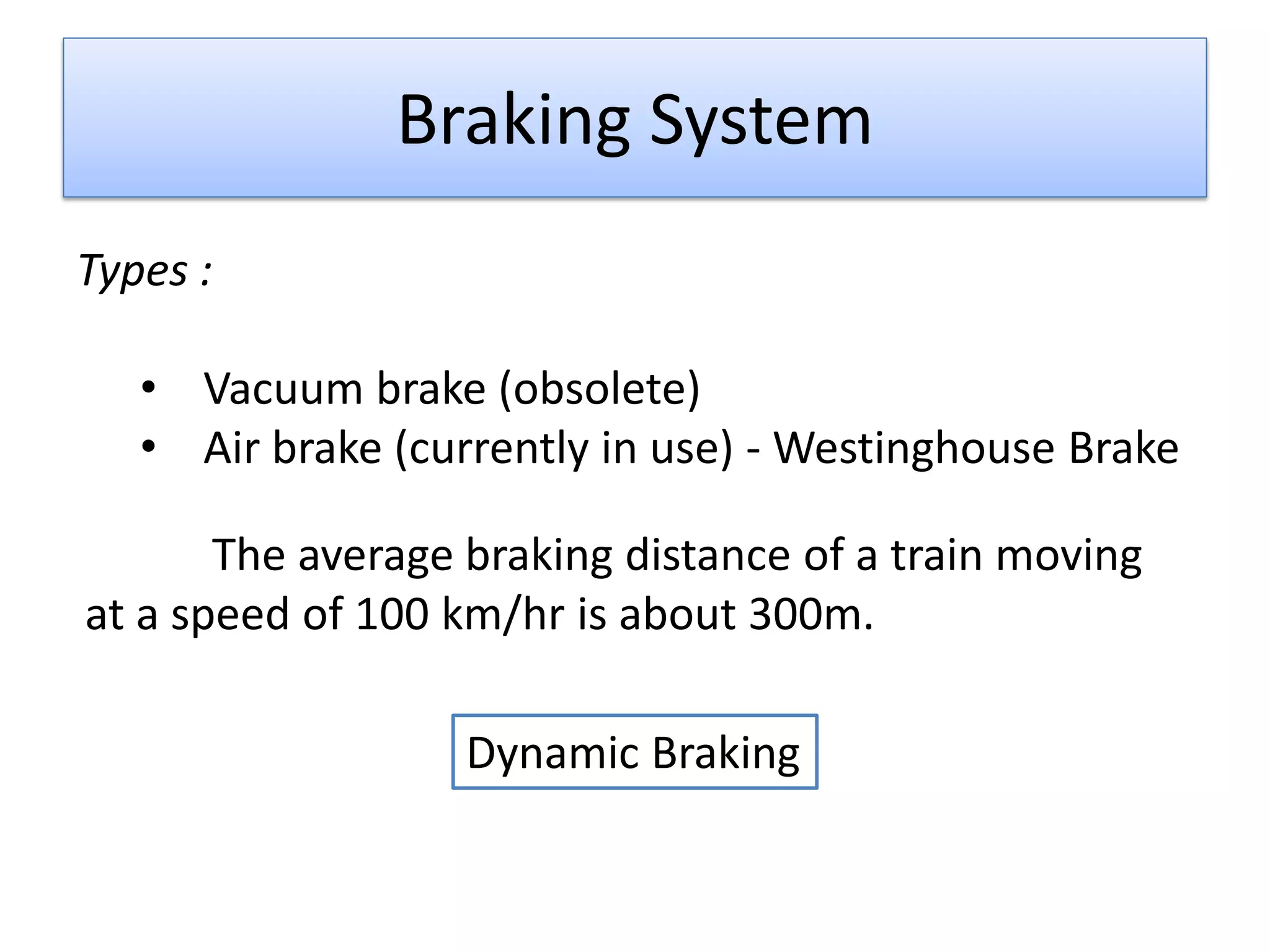 Braking System
Types :
• Vacuum brake (obsolete)
• Air brake (currently in use) - Westinghouse Brake
The average braking distance of a train moving
at a speed of 100 km/hr is about 300m.
Dynamic Braking
 