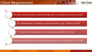 Client Requirement
The client was looking for product listings with a complete ecommerce solution
The client wanted a complete corporate identity -Logo , website and STP
The client whole operation is web based hence reliability is prime
The client was wanted to have advance features as same day delivery and COD
3Proprietary and Confidential6/17/2014
 