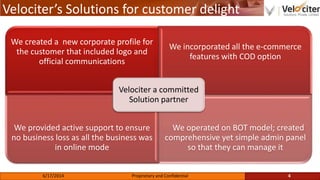 Velociter’s Solutions for customer delight
We created a new corporate profile for
the customer that included logo and
official communications
We incorporated all the e-commerce
features with COD option
We provided active support to ensure
no business loss as all the business was
in online mode
We operated on BOT model; created
comprehensive yet simple admin panel
so that they can manage it
Velociter a committed
Solution partner
4Proprietary and Confidential6/17/2014
 