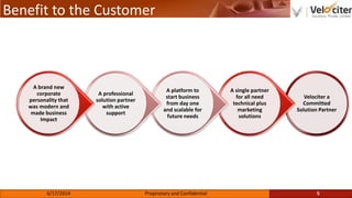 Benefit to the Customer
Velociter a
Committed
Solution Partner
A single partner
for all need
technical plus
marketing
solutions
A platform to
start business
from day one
and scalable for
future needs
A professional
solution partner
with active
support
A brand new
corporate
personality that
was modern and
made business
Impact
5Proprietary and Confidential6/17/2014
 