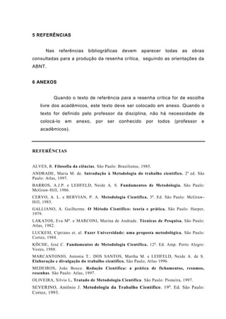 5 REFERÊNCIAS
Nas referências bibliográficas devem aparecer todas as obras
consultadas para a produção da resenha crítica, seguindo as orientações da
ABNT.
6 ANEXOS
Quando o texto de referência para a resenha crítica for de escolha
livre dos acadêmicos, este texto deve ser colocado em anexo. Quando o
texto for definido pelo professor da disciplina, não há necessidade de
colocá-lo em anexo, por ser conhecido por todos (professor e
acadêmicos).
REFERÊNCIAS
ALVES, R. Filosofia da ciências. São Paulo: Brasiliense, 1985.
ANDRADE, Maria M. de. Introdução à Metodologia do trabalho científico. 2a
ed. São
Paulo: Atlas, 1997.
BARROS, A.J.P. e LEHFELD, Neide A. S. Fundamentos de Metodologia. São Paulo:
McGraw-Hill, 1986.
CERVO, A. L. e BERVIAN, P. A. Metodologia Científica. 3a
. Ed. São Paulo: McGraw-
Hill, 1983.
GALLIANO, A. Guilherme. O Método Científico: teoria e prática. São Paulo: Harper,
1979.
LAKATOS, Eva Ma
. e MARCONI, Marina de Andrade. Técnicas de Pesquisa. São Paulo:
Atlas, 1982.
LUCKESI, Cipriano et. al. Fazer Universidade: uma proposta metodológica. São Paulo:
Cortez, 1984.
KÖCHE, José C. Fundamentos de Metodologia Científica. 12a
. Ed. Amp. Porto Alegre:
Vozes, 1988.
MARCANTONIO, Antonia T.: DOS SANTOS, Martha M. e LEHFELD, Neide A. de S.
Elaboração e divulgação do trabalho científico. São Paulo, Atlas 1996.
MEDEIROS, João Bosco. Redação Científica: a prática de fichamentos, resumos,
resenhas. São Paulo: Atlas, 1997.
OLIVEIRA, Silvio L. Tratado de Metodologia Científica. São Paulo: Pioneira, 1997.
SEVERINO, Antônio J. Metodologia da Trabalho Científico. 19a
. Ed. São Paulo:
Cortez, 1993.
 