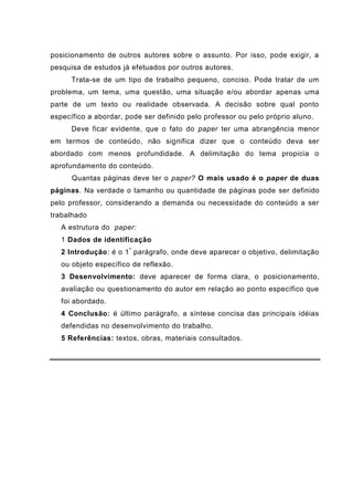 posicionamento de outros autores sobre o assunto. Por isso, pode exigir, a
pesquisa de estudos já efetuados por outros autores.
Trata-se de um tipo de trabalho pequeno, conciso. Pode tratar de um
problema, um tema, uma questão, uma situação e/ou abordar apenas uma
parte de um texto ou realidade observada. A decisão sobre qual ponto
específico a abordar, pode ser definido pelo professor ou pelo próprio aluno.
Deve ficar evidente, que o fato do paper ter uma abrangência menor
em termos de conteúdo, não significa dizer que o conteúdo deva ser
abordado com menos profundidade. A delimitação do tema propicia o
aprofundamento do conteúdo.
Quantas páginas deve ter o paper? O mais usado é o paper de duas
páginas. Na verdade o tamanho ou quantidade de páginas pode ser definido
pelo professor, considerando a demanda ou necessidade do conteúdo a ser
trabalhado
A estrutura do paper:
1 Dados de identificação
2 Introdução: é o 1º
parágrafo, onde deve aparecer o objetivo, delimitação
ou objeto específico de reflexão.
3 Desenvolvimento: deve aparecer de forma clara, o posicionamento,
avaliação ou questionamento do autor em relação ao ponto específico que
foi abordado.
4 Conclusão: é último parágrafo, a síntese concisa das principais idéias
defendidas no desenvolvimento do trabalho.
5 Referências: textos, obras, materiais consultados.
 