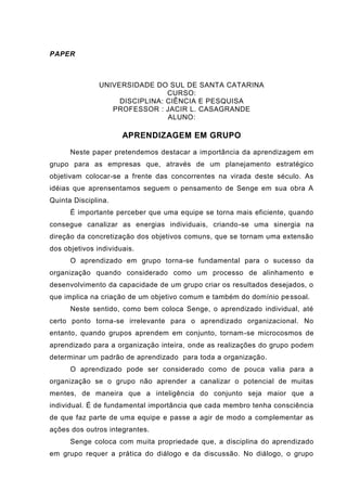 PAPER
UNIVERSIDADE DO SUL DE SANTA CATARINA
CURSO:
DISCIPLINA: CIÊNCIA E PESQUISA
PROFESSOR : JACIR L. CASAGRANDE
ALUNO:
APRENDIZAGEM EM GRUPO
Neste paper pretendemos destacar a importância da aprendizagem em
grupo para as empresas que, através de um planejamento estratégico
objetivam colocar-se a frente das concorrentes na virada deste século. As
idéias que aprensentamos seguem o pensamento de Senge em sua obra A
Quinta Disciplina.
É importante perceber que uma equipe se torna mais eficiente, quando
consegue canalizar as energias individuais, criando-se uma sinergia na
direção da concretização dos objetivos comuns, que se tornam uma extensão
dos objetivos individuais.
O aprendizado em grupo torna-se fundamental para o sucesso da
organização quando considerado como um processo de alinhamento e
desenvolvimento da capacidade de um grupo criar os resultados desejados, o
que implica na criação de um objetivo comum e também do domínio pessoal.
Neste sentido, como bem coloca Senge, o aprendizado individual, até
certo ponto torna-se irrelevante para o aprendizado organizacional. No
entanto, quando grupos aprendem em conjunto, tornam-se microcosmos de
aprendizado para a organização inteira, onde as realizações do grupo podem
determinar um padrão de aprendizado para toda a organização.
O aprendizado pode ser considerado como de pouca valia para a
organização se o grupo não aprender a canalizar o potencial de muitas
mentes, de maneira que a inteligência do conjunto seja maior que a
individual. É de fundamental importância que cada membro tenha consciência
de que faz parte de uma equipe e passe a agir de modo a complementar as
ações dos outros integrantes.
Senge coloca com muita propriedade que, a disciplina do aprendizado
em grupo requer a prática do diálogo e da discussão. No diálogo, o grupo
 