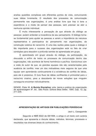 analisa questões complexas sob diferentes pontos de vista, comunicando
suas idéias livremente. O resultado dos processos de comunicação
permanente nas organizações, é uma análise livre que traz à tona a
experiência e o modo de pensar das pessoas, sem precisar se ater a
nenhuma opinião individual.
É muito interessante a percepção de que através do diálogo as
pessoas podem entender a incoerência de seu pensamento. O diálogo torna-
se fundamental para ajudar as pessoas a verem a importância da natureza
representativa e participativa do pensamento nas organizações, da
construção coletiva do raciocínio. E uma das razões pelas quais o diálogo é
tão importante para o sucesso das organizações está no fato de criar
condições para descobrir o profundo sentido do aprendizado em grupo.
O aprendizado em grupo através do diálogo, da participação, da
discussão e enfim de todos os processos de comunicação dentro das
organizações, não acontece de forma harmônica e pacífica. Concluímos com
a visão do autor de que, as grandes equipes não são caracterizadas pela
ausência de conflito, mas um dos indicadores mais seguros de que uma
equipe vem aprendendo continuamente é a existência de conflito de idéias,
pois ele é produtivo. O livre fluxo de idéias conflitantes é primordial para o
raciocínio criativo, para a descoberta de novas soluções que ninguém
conseguiria encontrar individualmente.
SENGE, Peter M. A Quinta Disciplina: arte, teoria e prática da organização
de aprendizagem 9a
. ed.. São Paulo: Editora Best Seller, 1990, Cap. 12, pg.
211-235.
APRESENTAÇÃO DE ARTIGOS EM PUBLICAÇÕES PERIÓDICAS
Jacir L. Casagrande
Segundo a NBR 6022 de 08/1994, o artigo é um texto com autoria
declarada, que apresenta e discute idéias, métodos, técnicas, processos e
resultados nas diversas áreas do conhecimento.
 