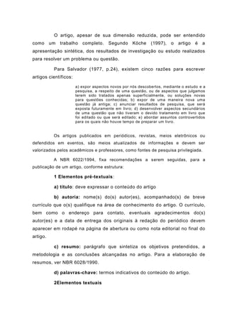 O artigo, apesar de sua dimensão reduzida, pode ser entendido
como um trabalho completo. Segundo Köche (1997), o artigo é a
apresentação sintética, dos resultados de investigação ou estudo realizados
para resolver um problema ou questão.
Para Salvador (1977, p.24), existem cinco razões para escrever
artigos científicos:
a) expor aspectos novos por nós descobertos, mediante o estudo e a
pesquisa, a respeito de uma questão, ou de aspectos que julgamos
terem sido tratados apenas superficialmente, ou soluções novas
para questões conhecidas; b) expor de uma maneira nova uma
questão já antiga; c) anunciar resultados de pesquisa, que será
exposta futuramente em livro; d) desenvolver aspectos secundários
de uma questão que não tiveram o devido tratamento em livro que
foi editado ou que será editado; e) abordar assuntos controvertidos
para os quais não houve tempo de preparar um livro.
Os artigos publicados em periódicos, revistas, meios eletrônicos ou
defendidos em eventos, são meios atualizados de informações e devem ser
valorizados pelos acadêmicos e professores, como fontes de pesquisa privilegiada.
A NBR 6022/1994, fixa recomendações a serem seguidas, para a
publicação de um artigo, conforme estrutura:
1 Elementos pré-textuais:
a) título: deve expressar o conteúdo do artigo
b) autoria: nome(s) do(s) autor(es), acompanhado(s) de breve
currículo que o(s) qualifique na área de conhecimento do artigo. O currículo,
bem como o endereço para contato, eventuais agradecimentos do(s)
autor(es) e a data de entrega dos originais à redação do periódico devem
aparecer em rodapé na página de abertura ou como nota editorial no final do
artigo.
c) resumo: parágrafo que sintetiza os objetivos pretendidos, a
metodologia e as conclusões alcançadas no artigo. Para a elaboração de
resumos, ver NBR 6028/1990.
d) palavras-chave: termos indicativos do conteúdo do artigo.
2Elementos textuais
 