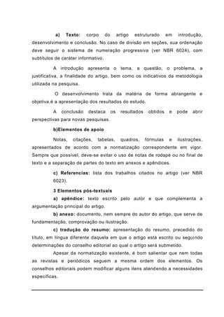 a) Texto: corpo do artigo estruturado em introdução,
desenvolvimento e conclusão. No caso de divisão em seções, sua ordenação
deve seguir o sistema de numeração progressiva (ver NBR 6024), com
subtítulos de caráter informativo.
A introdução apresenta o tema, a questão, o problema, a
justificativa, a finalidade do artigo, bem como os indicativos da metodologia
utilizada na pesquisa.
O desenvolvimento trata da matéria de forma abrangente e
objetiva.é a apresentação dos resultados do estudo.
A conclusão destaca os resultados obtidos e pode abrir
perspectivas para novas pesquisas.
b)Elementos de apoio
Notas, citações, tabelas, quadros, fórmulas e ilustrações,
apresentados de acordo com a normatização correspondente em vigor.
Sempre que possível, deve-se evitar o uso de notas de rodapé ou no final de
texto e a separação de partes do texto em anexos e apêndices.
c) Referencias: lista dos trabalhos citados no artigo (ver NBR
6023).
3 Elementos pós-textuais
a) apêndice: texto escrito pelo autor e que complementa a
argumentação principal do artigo.
b) anexo: documento, nem sempre do autor do artigo, que serve de
fundamentação, comprovação ou ilustração.
c) tradução do resumo: apresentação do resumo, precedido do
título, em língua diferente daquela em que o artigo está escrito ou seguindo
determinações do conselho editorial ao qual o artigo será submetido.
Apesar da normatização existente, é bom salientar que nem todas
as revistas e periódicos seguem a mesma ordem dos elementos. Os
conselhos editoriais podem modificar alguns itens atendendo a necessidades
específicas.
 