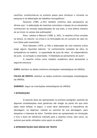 científica, constituíndo-se no primeiro passo para introduzir o iniciante na
pesquisa e na elaboração de trabalhos monográficos”.
Severino (1985, p.181) também confirma esta perspectiva ao
afirmar que: “a elaboração de resenhas concretiza o desejo de os estudantes
contribuírem às revistas especializadas de sua área, e uma efetiva maneira
de se iniciar no campo das publicações”.
Para Lakatos e Marconi (1996, p. 243), “a resenha crítica consiste
na leitura, no resumo, na crítica e na formulação de um conceito de valor do
livro feitos pelo resenhista”.
Para Salvador (1979, p.139) a elaboração de uma resenha crítica
exige alguns requisitos básicos: “a) conhecimento completo da obra; b)
competência na matéria; c) capacidade de juizo de valor; d) independência
de juízo; e) correção e urbanidade; f) fidelidade ao pensamento do autor”.
A resenha crítica como trabalho acadêmico deve apresentar a
seguinte estrutura:
CAPA: distribuir os dados conforme orientações metodológicas da UNISUL.
FOLHA DE ROSTO: distribuir os dados conforme orientações metodológicas
da UNISUL.
SUMÁRIO: seguir as orientações metodológicas da UNISUL
1 INTRODUÇÃO
O assunto deve ser apresentado no primeiro parágrafo, partindo de
algumas considerações mais genéricas até chegar ao ponto em que será
dada maior ênfase. A seguir, o autor deve demonstrar a importância da
abordagem, os objetivos, método ou caminho de sua abordagem, para
despertar o interesse do leitor. Também deve ser apresentado na introdução
o livro o texto de referência indicado para a resenha crítica, bem como, os
autores que serão utilizados como apoio na análise.
2 APRESENTAÇÃO DAS IDÉIAS DO TEXTO
 