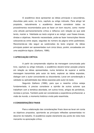 O acadêmico deve apresentar as idéias principais e secundárias,
discutidas pelo autor, no livro, capítulo ou artigo indicado. Para atingir tal
propósito, naturalmente o acadêmico deverá considerar todos os
procedimentos recomendados para se fazer um bom resumo, como: manter
uma atitude permanentemente crítica e reflexiva com relação ao que está
lendo, manter a fidelidade ao texto original e ao redigir, usar frases breves,
diretas e objetivas. Havendo necessidade, pode-se fazer transcrições literais
colocando-as entre aspas, seguidas do número da página entre parênteses.
Recomenda-se não seguir as subdivisões do texto original. As idéias
principais podem ser apresentadas num único bloco, porém, encadeadas em
uma seqüência lógica. (Galliano, 1986).
3 APRECIAÇÃO CRÍTICA
A partir da compreensão objetiva da mensagem comunicada pelo
livro, capítulo ou artigo indicado, o acadêmico deverá tomar posição própria
em relação as idéias apresentadas, numa tentativa de superar a estrita
mensagem transmitida pelo autor do texto, explorar as idéias expostas,
dialogar com o autor concordando ou discordando. Levar em consideração a
validade ou aplicabilidade das idéias expostas pelo autor do texto.
Segundo Galliano (1986), para que a resenha crítica esteja
fundamentada, é preciso considerar a opinião de outros autores que
trabalham com a temática abordada, em outros livros, artigos de periódicos,
revistas e jornais. Também pode ser considerada a experiência profissional, a
visão de mundo, o momento histórico vivido pelo resenhista.
4 CONSIDERAÇÕES FINAIS
Para a elaboração das considerações finais deve-se levar em conta
os objetivos propostos, apontando as principais reflexões apresentadas no
decorrer do trabalho. O acadêmico expõe claramente seu ponto de vista mais
marcante na apreciação crítica.
 