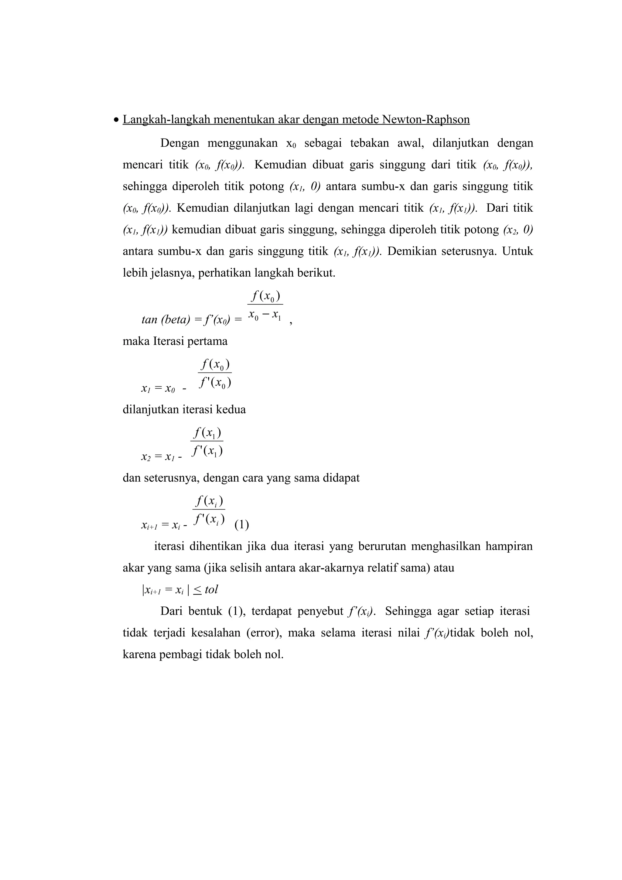 • Langkah-langkah menentukan akar dengan metode Newton-Raphson
Dengan menggunakan x0 sebagai tebakan awal, dilanjutkan dengan
mencari titik (x0, f(x0)). Kemudian dibuat garis singgung dari titik (x0, f(x0)),
sehingga diperoleh titik potong (x1, 0) antara sumbu-x dan garis singgung titik
(x0, f(x0)). Kemudian dilanjutkan lagi dengan mencari titik (x1, f(x1)). Dari titik
(x1, f(x1)) kemudian dibuat garis singgung, sehingga diperoleh titik potong (x2, 0)
antara sumbu-x dan garis singgung titik (x1, f(x1)). Demikian seterusnya. Untuk
lebih jelasnya, perhatikan langkah berikut.
tan (beta) = f’(x0) = 10
0 )(
xx
xf
− ,
maka Iterasi pertama
x1 = x0 - )('
)(
0
0
xf
xf
dilanjutkan iterasi kedua
x2 = x1 - )('
)(
1
1
xf
xf
dan seterusnya, dengan cara yang sama didapat
xi+1 = xi - )('
)(
i
i
xf
xf
(1)
iterasi dihentikan jika dua iterasi yang berurutan menghasilkan hampiran
akar yang sama (jika selisih antara akar-akarnya relatif sama) atau
|xi+1 = xi | < tol
Dari bentuk (1), terdapat penyebut f’(xi). Sehingga agar setiap iterasi
tidak terjadi kesalahan (error), maka selama iterasi nilai f’(xi)tidak boleh nol,
karena pembagi tidak boleh nol.
 