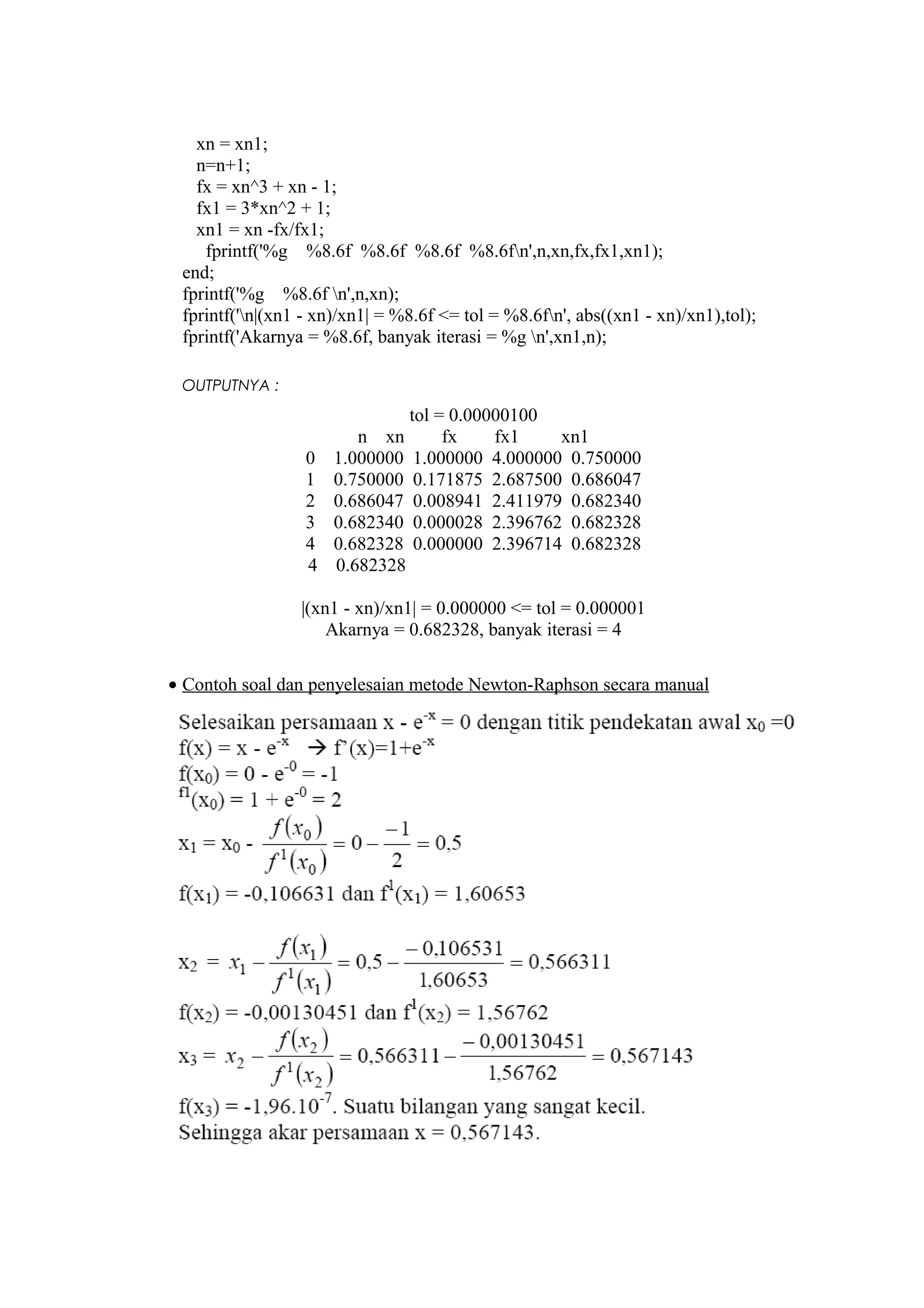 xn = xn1;
n=n+1;
fx = xn^3 + xn - 1;
fx1 = 3*xn^2 + 1;
xn1 = xn -fx/fx1;
fprintf('%g %8.6f %8.6f %8.6f %8.6fn',n,xn,fx,fx1,xn1);
end;
fprintf('%g %8.6f n',n,xn);
fprintf('n|(xn1 - xn)/xn1| = %8.6f <= tol = %8.6fn', abs((xn1 - xn)/xn1),tol);
fprintf('Akarnya = %8.6f, banyak iterasi = %g n',xn1,n);
OUTPUTNYA :
tol = 0.00000100
n xn fx fx1 xn1
0 1.000000 1.000000 4.000000 0.750000
1 0.750000 0.171875 2.687500 0.686047
2 0.686047 0.008941 2.411979 0.682340
3 0.682340 0.000028 2.396762 0.682328
4 0.682328 0.000000 2.396714 0.682328
4 0.682328
|(xn1 - xn)/xn1| = 0.000000 <= tol = 0.000001
Akarnya = 0.682328, banyak iterasi = 4
• Contoh soal dan penyelesaian metode Newton-Raphson secara manual
 