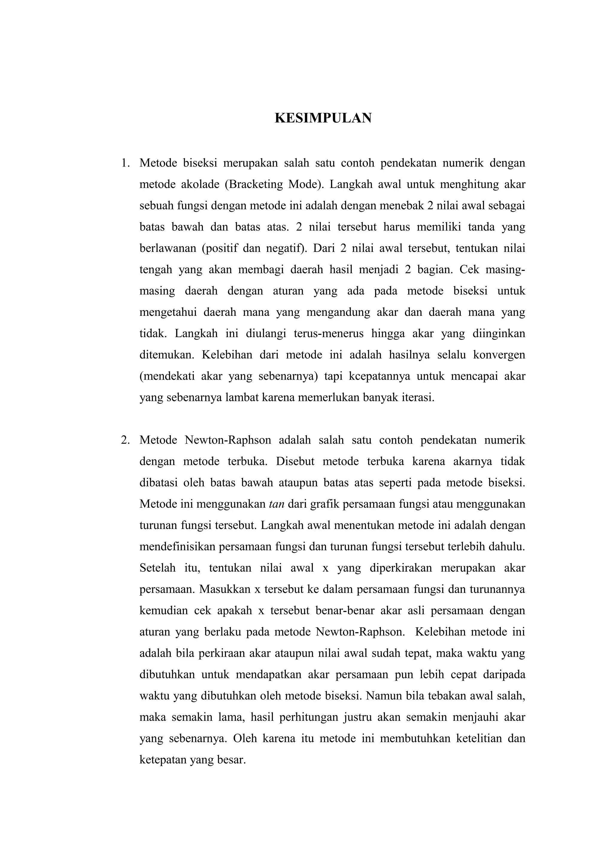 KESIMPULAN
1. Metode biseksi merupakan salah satu contoh pendekatan numerik dengan
metode akolade (Bracketing Mode). Langkah awal untuk menghitung akar
sebuah fungsi dengan metode ini adalah dengan menebak 2 nilai awal sebagai
batas bawah dan batas atas. 2 nilai tersebut harus memiliki tanda yang
berlawanan (positif dan negatif). Dari 2 nilai awal tersebut, tentukan nilai
tengah yang akan membagi daerah hasil menjadi 2 bagian. Cek masing-
masing daerah dengan aturan yang ada pada metode biseksi untuk
mengetahui daerah mana yang mengandung akar dan daerah mana yang
tidak. Langkah ini diulangi terus-menerus hingga akar yang diinginkan
ditemukan. Kelebihan dari metode ini adalah hasilnya selalu konvergen
(mendekati akar yang sebenarnya) tapi kcepatannya untuk mencapai akar
yang sebenarnya lambat karena memerlukan banyak iterasi.
2. Metode Newton-Raphson adalah salah satu contoh pendekatan numerik
dengan metode terbuka. Disebut metode terbuka karena akarnya tidak
dibatasi oleh batas bawah ataupun batas atas seperti pada metode biseksi.
Metode ini menggunakan tan dari grafik persamaan fungsi atau menggunakan
turunan fungsi tersebut. Langkah awal menentukan metode ini adalah dengan
mendefinisikan persamaan fungsi dan turunan fungsi tersebut terlebih dahulu.
Setelah itu, tentukan nilai awal x yang diperkirakan merupakan akar
persamaan. Masukkan x tersebut ke dalam persamaan fungsi dan turunannya
kemudian cek apakah x tersebut benar-benar akar asli persamaan dengan
aturan yang berlaku pada metode Newton-Raphson. Kelebihan metode ini
adalah bila perkiraan akar ataupun nilai awal sudah tepat, maka waktu yang
dibutuhkan untuk mendapatkan akar persamaan pun lebih cepat daripada
waktu yang dibutuhkan oleh metode biseksi. Namun bila tebakan awal salah,
maka semakin lama, hasil perhitungan justru akan semakin menjauhi akar
yang sebenarnya. Oleh karena itu metode ini membutuhkan ketelitian dan
ketepatan yang besar.
 