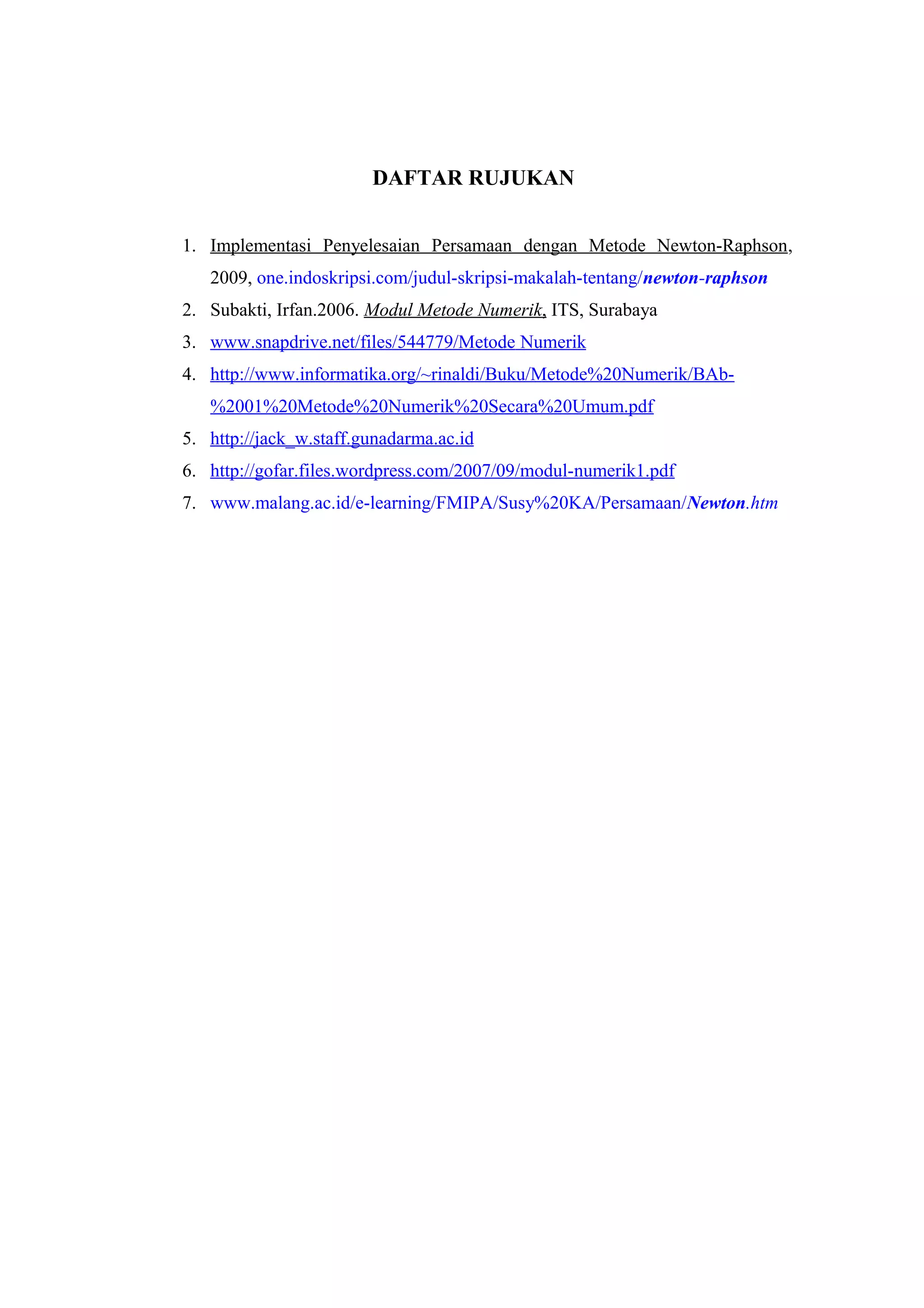 DAFTAR RUJUKAN
1. Implementasi Penyelesaian Persamaan dengan Metode Newton-Raphson,
2009, one.indoskripsi.com/judul-skripsi-makalah-tentang/newton-raphson
2. Subakti, Irfan.2006. Modul Metode Numerik, ITS, Surabaya
3. www.snapdrive.net/files/544779/Metode Numerik
4. http://www.informatika.org/~rinaldi/Buku/Metode%20Numerik/BAb-
%2001%20Metode%20Numerik%20Secara%20Umum.pdf
5. http://jack_w.staff.gunadarma.ac.id
6. http://gofar.files.wordpress.com/2007/09/modul-numerik1.pdf
7. www.malang.ac.id/e-learning/FMIPA/Susy%20KA/Persamaan/Newton.htm
 