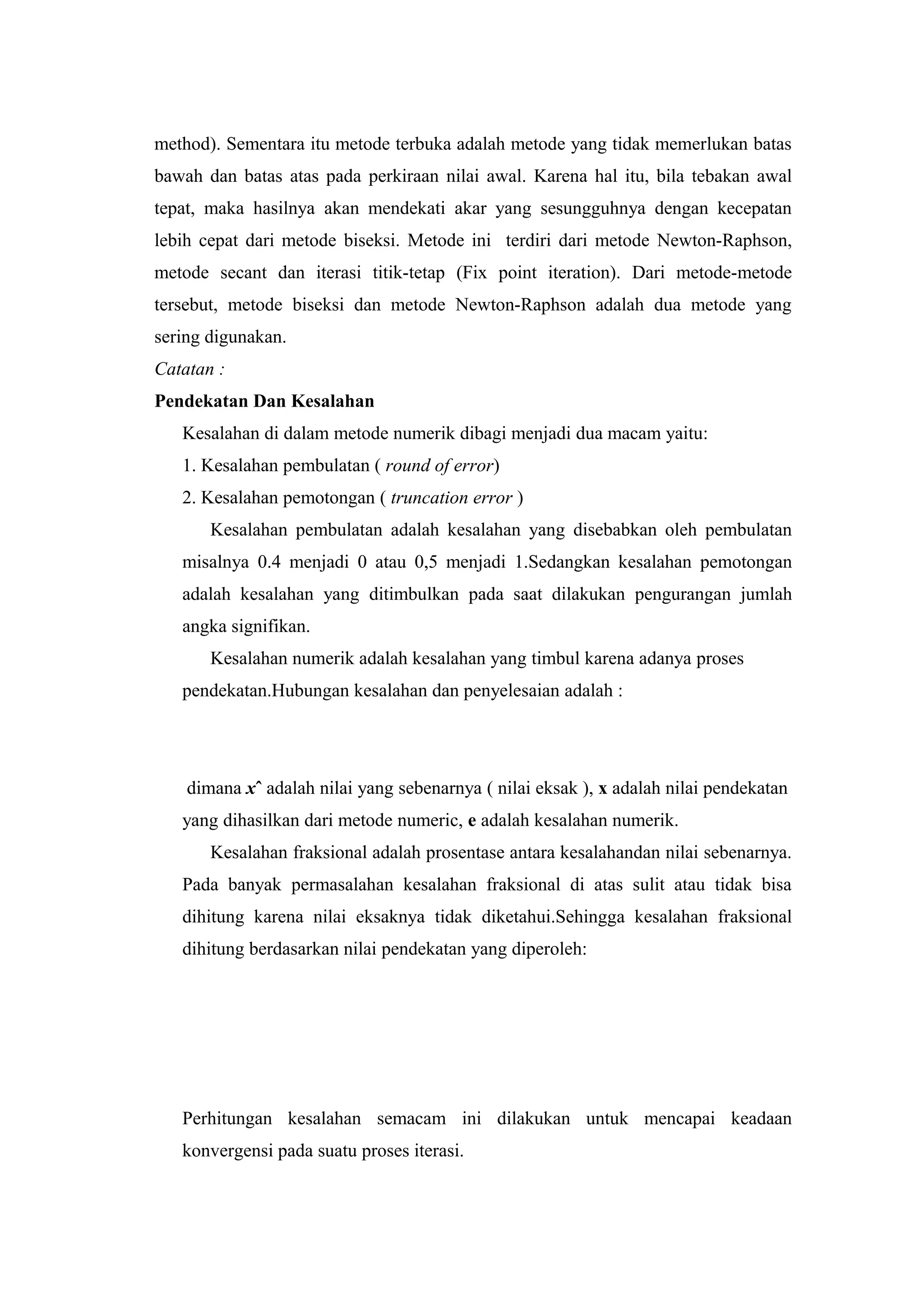 method). Sementara itu metode terbuka adalah metode yang tidak memerlukan batas
bawah dan batas atas pada perkiraan nilai awal. Karena hal itu, bila tebakan awal
tepat, maka hasilnya akan mendekati akar yang sesungguhnya dengan kecepatan
lebih cepat dari metode biseksi. Metode ini terdiri dari metode Newton-Raphson,
metode secant dan iterasi titik-tetap (Fix point iteration). Dari metode-metode
tersebut, metode biseksi dan metode Newton-Raphson adalah dua metode yang
sering digunakan.
Catatan :
Pendekatan Dan Kesalahan
Kesalahan di dalam metode numerik dibagi menjadi dua macam yaitu:
1. Kesalahan pembulatan ( round of error)
2. Kesalahan pemotongan ( truncation error )
Kesalahan pembulatan adalah kesalahan yang disebabkan oleh pembulatan
misalnya 0.4 menjadi 0 atau 0,5 menjadi 1.Sedangkan kesalahan pemotongan
adalah kesalahan yang ditimbulkan pada saat dilakukan pengurangan jumlah
angka signifikan.
Kesalahan numerik adalah kesalahan yang timbul karena adanya proses
pendekatan.Hubungan kesalahan dan penyelesaian adalah :
dimana xˆ adalah nilai yang sebenarnya ( nilai eksak ), x adalah nilai pendekatan
yang dihasilkan dari metode numeric, e adalah kesalahan numerik.
Kesalahan fraksional adalah prosentase antara kesalahandan nilai sebenarnya.
Pada banyak permasalahan kesalahan fraksional di atas sulit atau tidak bisa
dihitung karena nilai eksaknya tidak diketahui.Sehingga kesalahan fraksional
dihitung berdasarkan nilai pendekatan yang diperoleh:
Perhitungan kesalahan semacam ini dilakukan untuk mencapai keadaan
konvergensi pada suatu proses iterasi.
 