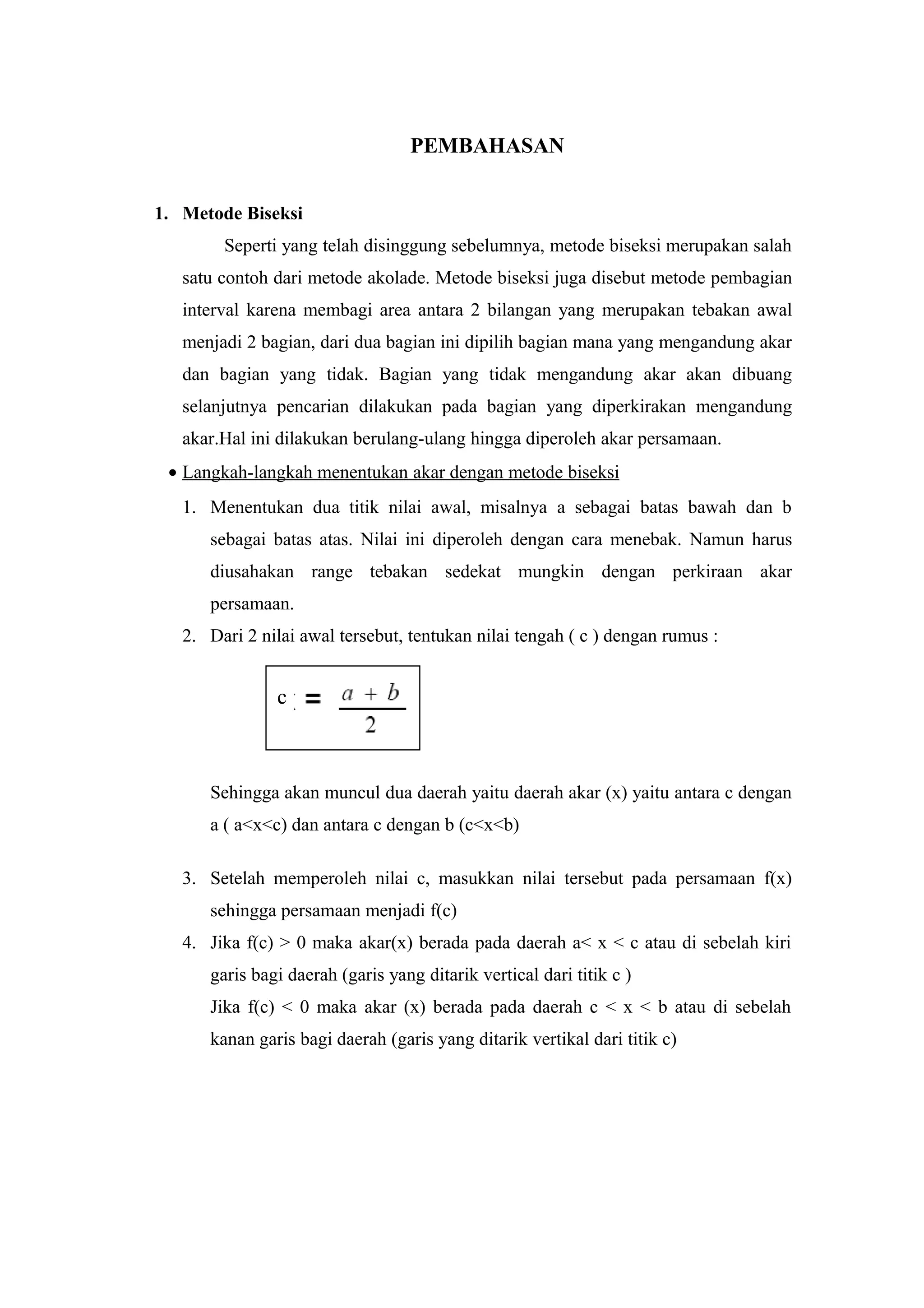 PEMBAHASAN
1. Metode Biseksi
Seperti yang telah disinggung sebelumnya, metode biseksi merupakan salah
satu contoh dari metode akolade. Metode biseksi juga disebut metode pembagian
interval karena membagi area antara 2 bilangan yang merupakan tebakan awal
menjadi 2 bagian, dari dua bagian ini dipilih bagian mana yang mengandung akar
dan bagian yang tidak. Bagian yang tidak mengandung akar akan dibuang
selanjutnya pencarian dilakukan pada bagian yang diperkirakan mengandung
akar.Hal ini dilakukan berulang-ulang hingga diperoleh akar persamaan.
• Langkah-langkah menentukan akar dengan metode biseksi
1. Menentukan dua titik nilai awal, misalnya a sebagai batas bawah dan b
sebagai batas atas. Nilai ini diperoleh dengan cara menebak. Namun harus
diusahakan range tebakan sedekat mungkin dengan perkiraan akar
persamaan.
2. Dari 2 nilai awal tersebut, tentukan nilai tengah ( c ) dengan rumus :
Sehingga akan muncul dua daerah yaitu daerah akar (x) yaitu antara c dengan
a ( a<x<c) dan antara c dengan b (c<x<b)
3. Setelah memperoleh nilai c, masukkan nilai tersebut pada persamaan f(x)
sehingga persamaan menjadi f(c)
4. Jika f(c) > 0 maka akar(x) berada pada daerah a< x < c atau di sebelah kiri
garis bagi daerah (garis yang ditarik vertical dari titik c )
Jika f(c) < 0 maka akar (x) berada pada daerah c < x < b atau di sebelah
kanan garis bagi daerah (garis yang ditarik vertikal dari titik c)
c
 