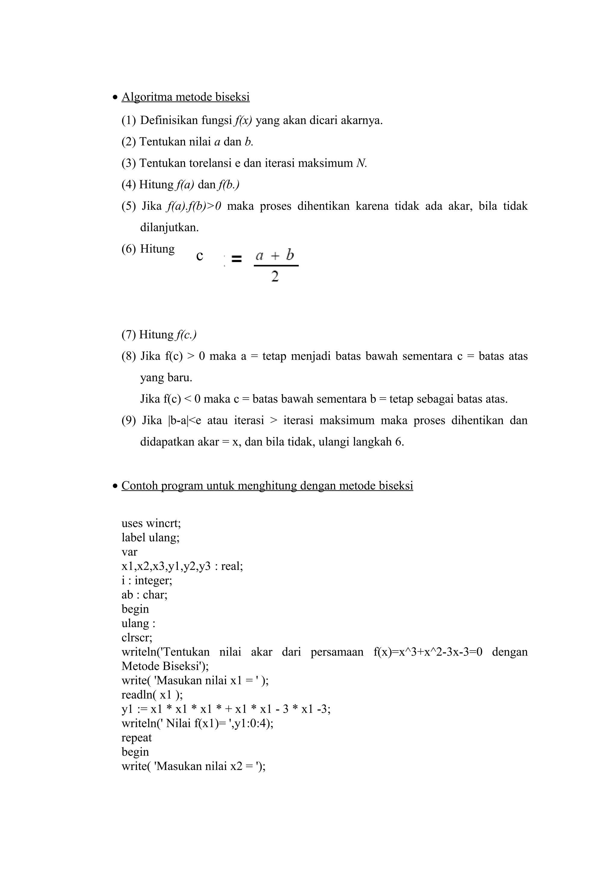 • Algoritma metode biseksi
(1) Definisikan fungsi f(x) yang akan dicari akarnya.
(2) Tentukan nilai a dan b.
(3) Tentukan torelansi e dan iterasi maksimum N.
(4) Hitung f(a) dan f(b.)
(5) Jika f(a).f(b)>0 maka proses dihentikan karena tidak ada akar, bila tidak
dilanjutkan.
(6) Hitung
(7) Hitung f(c.)
(8) Jika f(c) > 0 maka a = tetap menjadi batas bawah sementara c = batas atas
yang baru.
Jika f(c) < 0 maka c = batas bawah sementara b = tetap sebagai batas atas.
(9) Jika |b-a|<e atau iterasi > iterasi maksimum maka proses dihentikan dan
didapatkan akar = x, dan bila tidak, ulangi langkah 6.
• Contoh program untuk menghitung dengan metode biseksi
uses wincrt;
label ulang;
var
x1,x2,x3,y1,y2,y3 : real;
i : integer;
ab : char;
begin
ulang :
clrscr;
writeln('Tentukan nilai akar dari persamaan f(x)=x^3+x^2-3x-3=0 dengan
Metode Biseksi');
write( 'Masukan nilai x1 = ' );
readln( x1 );
y1 := x1 * x1 * x1 * + x1 * x1 - 3 * x1 -3;
writeln(' Nilai f(x1)= ',y1:0:4);
repeat
begin
write( 'Masukan nilai x2 = ');
c
 