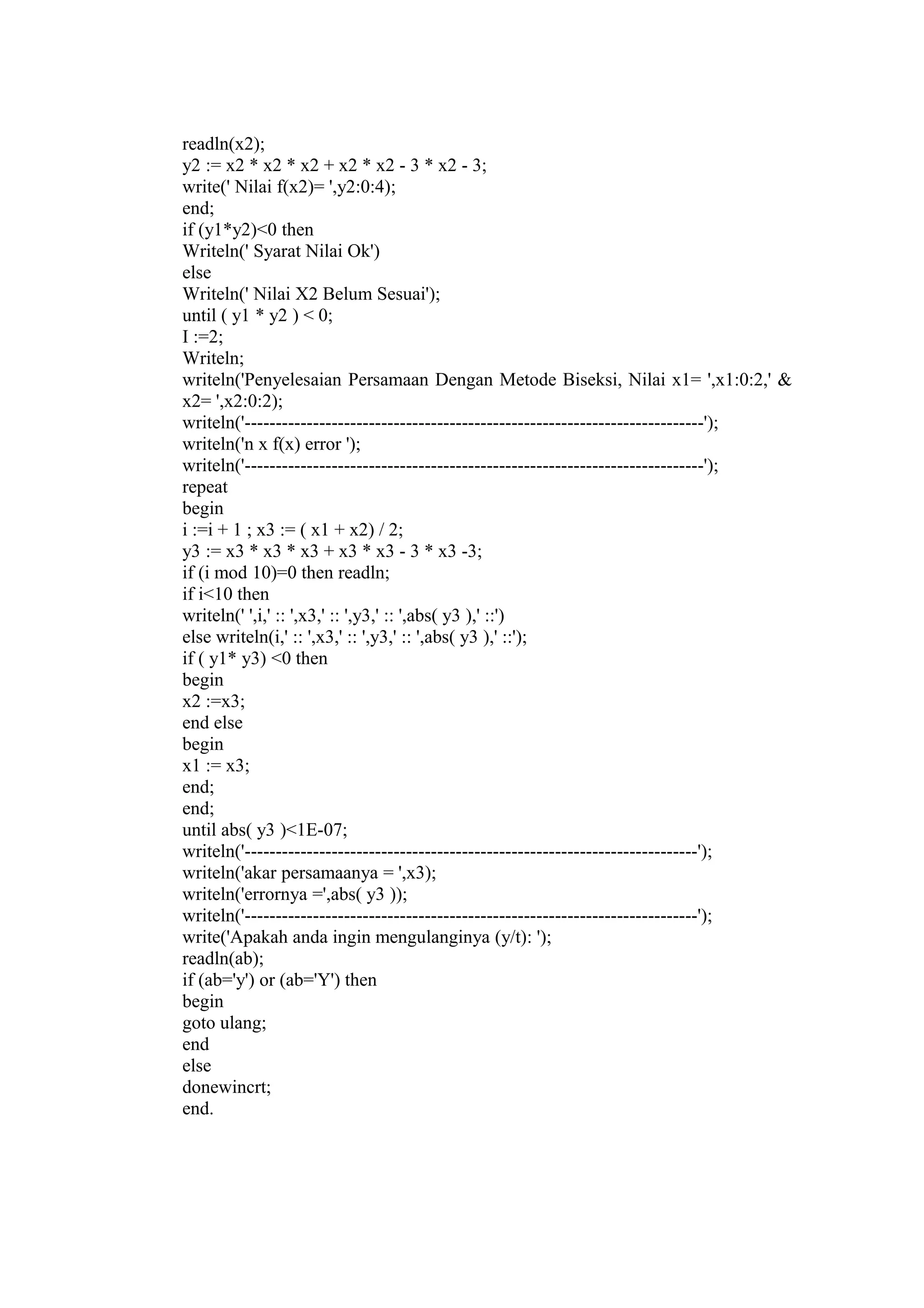 readln(x2);
y2 := x2 * x2 * x2 + x2 * x2 - 3 * x2 - 3;
write(' Nilai f(x2)= ',y2:0:4);
end;
if (y1*y2)<0 then
Writeln(' Syarat Nilai Ok')
else
Writeln(' Nilai X2 Belum Sesuai');
until ( y1 * y2 ) < 0;
I :=2;
Writeln;
writeln('Penyelesaian Persamaan Dengan Metode Biseksi, Nilai x1= ',x1:0:2,' &
x2= ',x2:0:2);
writeln('--------------------------------------------------------------------------');
writeln('n x f(x) error ');
writeln('--------------------------------------------------------------------------');
repeat
begin
i :=i + 1 ; x3 := ( x1 + x2) / 2;
y3 := x3 * x3 * x3 + x3 * x3 - 3 * x3 -3;
if (i mod 10)=0 then readln;
if i<10 then
writeln(' ',i,' :: ',x3,' :: ',y3,' :: ',abs( y3 ),' ::')
else writeln(i,' :: ',x3,' :: ',y3,' :: ',abs( y3 ),' ::');
if ( y1* y3) <0 then
begin
x2 :=x3;
end else
begin
x1 := x3;
end;
end;
until abs( y3 )<1E-07;
writeln('-------------------------------------------------------------------------');
writeln('akar persamaanya = ',x3);
writeln('errornya =',abs( y3 ));
writeln('-------------------------------------------------------------------------');
write('Apakah anda ingin mengulanginya (y/t): ');
readln(ab);
if (ab='y') or (ab='Y') then
begin
goto ulang;
end
else
donewincrt;
end.
 