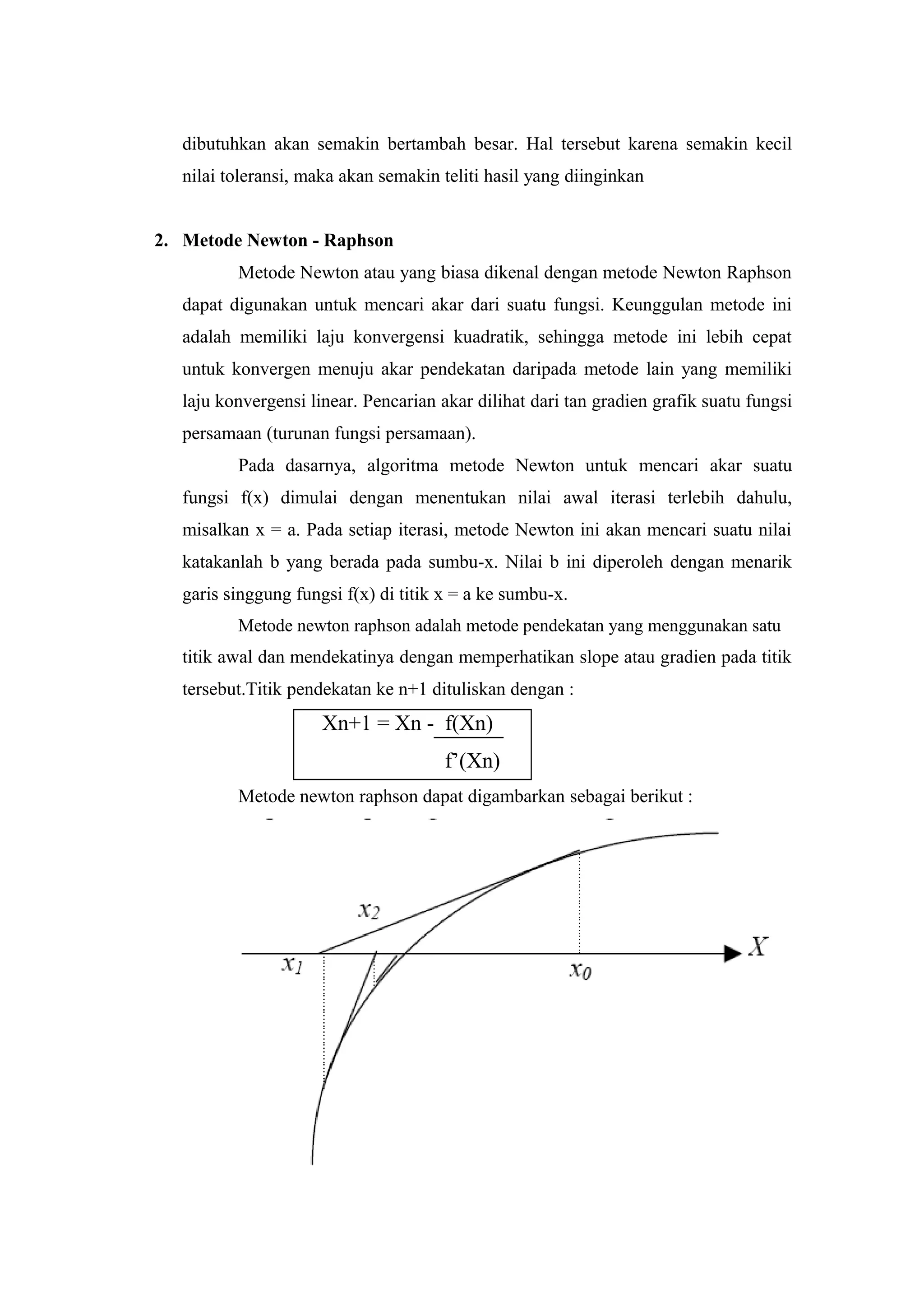 dibutuhkan akan semakin bertambah besar. Hal tersebut karena semakin kecil
nilai toleransi, maka akan semakin teliti hasil yang diinginkan
2. Metode Newton - Raphson
Metode Newton atau yang biasa dikenal dengan metode Newton Raphson
dapat digunakan untuk mencari akar dari suatu fungsi. Keunggulan metode ini
adalah memiliki laju konvergensi kuadratik, sehingga metode ini lebih cepat
untuk konvergen menuju akar pendekatan daripada metode lain yang memiliki
laju konvergensi linear. Pencarian akar dilihat dari tan gradien grafik suatu fungsi
persamaan (turunan fungsi persamaan).
Pada dasarnya, algoritma metode Newton untuk mencari akar suatu
fungsi f(x) dimulai dengan menentukan nilai awal iterasi terlebih dahulu,
misalkan x = a. Pada setiap iterasi, metode Newton ini akan mencari suatu nilai
katakanlah b yang berada pada sumbu-x. Nilai b ini diperoleh dengan menarik
garis singgung fungsi f(x) di titik x = a ke sumbu-x.
Metode newton raphson adalah metode pendekatan yang menggunakan satu
titik awal dan mendekatinya dengan memperhatikan slope atau gradien pada titik
tersebut.Titik pendekatan ke n+1 dituliskan dengan :
Xn+1 = Xn - f(Xn)
f’(Xn)
Metode newton raphson dapat digambarkan sebagai berikut :
 