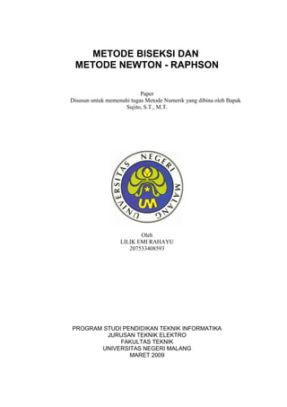 METODE BISEKSI DAN
METODE NEWTON - RAPHSON
Paper
Disusun untuk memenuhi tugas Metode Numerik yang dibina oleh Bapak
Sujito, S.T., M.T.
Oleh
LILIK EMI RAHAYU
207533408593
PROGRAM STUDI PENDIDIKAN TEKNIK INFORMATIKA
JURUSAN TEKNIK ELEKTRO
FAKULTAS TEKNIK
UNIVERSITAS NEGERI MALANG
MARET 2009
 