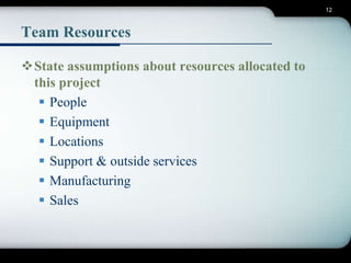 12 
Team Resources 
State assumptions about resources allocated to 
this project 
 People 
 Equipment 
 Locations 
 Support & outside services 
 Manufacturing 
 Sales 
 