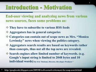 3 
 They have to subscribe to various RSS feeds 
 Aggregators has in general categories 
 Categories can contain out of scope news as Mrs. “Monica 
Lewinsky” news when viewing the politics category. 
 Aggregators search results are based on keywords rather 
than concepts, thus not all the top news are revealed. 
 Search engines allow limited number of keywords. (e.g. 
Google’s input string is limited to 2048 bytes and 10 
individual words) By Eric Tholomé, Director, Developer Products * 
* http://googlecode.blogspot.com/2009/08/well-earned-retirement-for-soap-search.html 
 