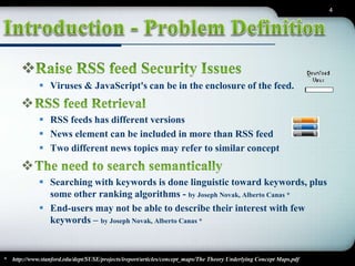 4 
 
 Viruses & JavaScript's can be in the enclosure of the feed. 
 
 RSS feeds has different versions 
 News element can be included in more than RSS feed 
 Two different news topics may refer to similar concept 
 
 Searching with keywords is done linguistic toward keywords, plus 
some other ranking algorithms - by Joseph Novak, Alberto Canas * 
 End-users may not be able to describe their interest with few 
keywords – by Joseph Novak, Alberto Canas * 
* http://www.stanford.edu/dept/SUSE/projects/ireport/articles/concept_maps/The Theory Underlying Concept Maps.pdf 
 