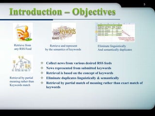 5 
 Collect news from various desired RSS feeds 
 News represented from submitted keywords 
 Retrieval is based on the concept of keywords 
 Eliminate duplicates linguistically & semantically 
 Retrieval by partial match of meaning rather than exact match of 
keywords 
Retrieve from 
any RSS Feed 
Retrieve and represent 
by the semantics of keywords 
Eliminate linguistically 
And semantically duplicates 
Retrieval by partial 
meaning rather than 
Keywords match 
 