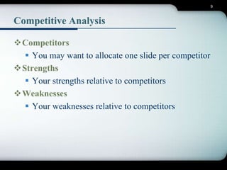 9 
Competitive Analysis 
Competitors 
 You may want to allocate one slide per competitor 
Strengths 
 Your strengths relative to competitors 
Weaknesses 
 Your weaknesses relative to competitors 
 