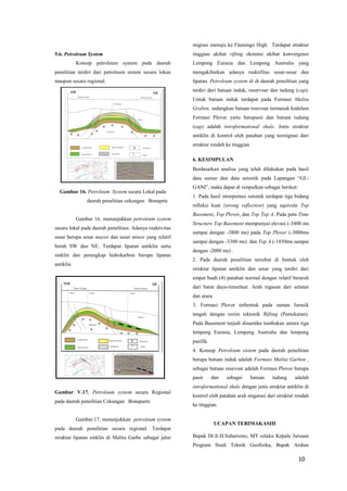 10 
5.6. Petroleum System 
Konsep petroleum system pada daerah penelitian terdiri dari petroleum sistem secara lokan maupun secara regional. 
Gambar 16. Petroleum System secara Lokal pada 
daerah penelitian cekungan Bonaprte 
Gambar 16. menunjukkan petroleum system secara lokal pada daerah penelitian. Adanya reaktivitas sesar berupa sesar mayor dan sesar minor yang relatif berah SW dan NE. Terdapat lipatan antiklin serta sinklin dan perangkap hidrokarbon berupa lipatan antiklin. 
Gambar V.17. Petroleum system secara Regional pada daerah penelitian Cekungan Bonaparte 
Gambar.17. menunjukkan petroleum system pada daerah penelitian secara regional. Terdapat struktur lipatan sinklin di Malita Garbe sebagai jalur migrasi menuju ke Flamingo High. Terdapat struktur tinggian akibat rifting ekstensi akibat konvergensi Lempeng Eurasia dan Lempeng Australia yang mengakibatkan adanya reaktifitas sesar-sesar dan lipatan. Petroleum system di di daerah penelitian yang terdiri dari batuan induk, reservoar dan tudung (cap). Untuk batuan induk terdapat pada Formasi Malita Graben, sedangkan batuan resevoar termasuk kedalam Formasi Plover yaitu batupasir dan batuan tudung (cap) adalah intraformational shale. Jenis struktur antiklin di kontrol oleh patahan yang termigrasi dari struktur rendah ke tinggian. 
6. KESIMPULAN 
Berdasarkan analisa yang telah dilakukan pada hasil data sumur dan data seismik pada Lapangan ―GL- GANI‖, maka dapat di simpulkan sebagai berikut: 
1. Pada hasil interpretasi seismik terdapat tiga bidang refleksi kuat (strong reflection) yang equivale Top Basement, Top Plover, dan Top Top A. Pada peta Time Structure Top Basement mempunyai elevasi (-3400 ms sampai dengan -3800 ms) pada Top Plover (-3000ms sampai dengan -3300 ms) dan Top A (-1850ms sampai dengan -2000 ms) . 
2. Pada daerah penelitian tersebut di bentuk oleh struktur lipatan antiklin dan sesar yang terdiri dari empat buah (4) patahan normal dengan relatif berarah dari barat daya-timurlaut. Arah tegasan dari selatan dan utara. 
3. Formasi Plover terbentuk pada zaman Jurasik tengah dengan rezim tektonik Rifting (Pemekaran). Pada Basement terjadi dinamika tumbukan antara tiga lempeng Eurasia, Lempeng Australia dan lempeng pasifik. 
4. Konsep Petroleum sistem pada daerah penelitian berupa batuan induk adalah Formasi Malita Garben , sebagai batuan resevoar adalah Formasi Plover berupa pasir dan sebagai batuan tudung adalah intraformational shale dengan jenis struktur antiklin di kontrol oleh patahan arah migarasi dari struktur rendah ke tinggian. 
UCAPAN TERIMAKASIH 
Bapak Dr.Ir.H.Suharsono, MT selaku Kepala Jurusan Program Studi Teknik Geofisika, Bapak Ardian  