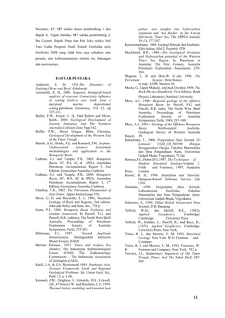 11 
Novianto, ST. MT selaku dosen pembimbing 1 dan Bapak Ir. Teguh Jatmiko, MT selaku pembimbing 2, Ibu Giyanti, Bapak Parja dan Pak Joko selaku Staf Tata Usaha Program Studi Teknik Geofisika serta Geofisika 2008 yang tidak bisa saya sebutkan satu persatu, atas kebersamaannya selama ini, dukungan dan motivasinya. 
DAFTAR PUSTAKA 
Anderson, E. M. 1951.The Dynamics of Faulting.Oliver and Boyd: Edinburgh. 
Ainsworth, R. B., 2006. Sequence Stratigrafi-based analysis of reservoir Connectivity influence of sealing faults-a case study from a marginal marine depositional setting.petroleum Geosience, Vol 12, pp 127-141. 
Baillie, P.W., Fraser, T. H., Hall Robert and Myers Keith., 2004. Geological Development of Eastern Indonesia And The Northern Australia Collision Zone Page 542. 
Baillie P.W., Duval Gregor, Milne Christian, Geological Development of the Western End of the Timor Trough 
Barrett, A.G., Hinde, A.L. and Kennard, J.M., in press. Undiscovered resource Assessment methodologies and application to the Bonaparte Basin 
Cadman, S.J. and Temple, P.R., 2003. Bonaparte Basin, NT, WA, AC & JPDA, Australian Petroleum Accumulations Report 5, 2nd Edition, Geoscience Australia, Canberra. 
Cadman, S.J. and Temple, P.R., 2004. Bonaparte Basin, NT, WA, AC & JPDA, Australian Petroleum Accumulations Report 5, 2nd Edition, Geoscience Australia, Canberra. 
Charlton, T.R., 2002. The Petroleum Potentential of East Timor, Appea Journal page 356. 
Davis, G. H. and Reynolds, S. J., 1996, Structural Geology of Rock and Regions, 2nd edition, John and Wiley and Sons, Inc., 776 p. 
Gunn, P.J., 1988. Bonaparte Basin Evolution and struktur framework. In Purcell, P.G. and Purcell, R.R. (editors), The North West Shelf Australia, Proceedings of Petroleum Exploration Society of Australia Symposium, Perth, 275-285. 
Hilterman, F.J., 1997. Seismik Amplitude Interpretation, Distinguished Instructor Shourt Course, EAGE 
Herman Darman., 2012. Timor and Arafura Sea Number, The Indonesian Sedimentologists Forum (FOSI) The Sedimentology Commission – The Indonesian Association of Geologists (IAGI). 
Katili, J.A. & J.A. Reinemund 1984. Southeast Asia: Tectonic Framework, Earth and Regional Geological Problems. Int. Union Geol. Sci., Publ. 13, p. 1-68. 
Kennard, J.M., Deighton, I., Edwards, D.S., Colwell, J.B., O’brien,G.W. and Boreham, C.J., 1999. Thermal history modeling and transient heat pulses: new insights into hydrocarbon expulsion and ‘hot flushes’ in the Vulcan Sub-basin, Timor Sea. The APPEA Journal, 39 (1), 177-207. 
Koesoemadinata, 1980. Geologi Minyak dan Gasbumi. Edisi kedua, Jilid 2. Penerbit ITB 
MacDaniel, R.P., 1988—The Geological Evolution and Hydrocarbon potential of the Western Timor Sea Region. In: Petroleum in Australia: The First Century. Australia Petroleum Exploration Association, 270- 284. 
Magoon, L. B. and Dow,W. G.,eds. 1994. The Petroleum System—from Source 
to trap: AAPG Memoir 60 
Mavko G, Tapan Mukerji, and Jack Dvorkin 1998. The Rock Physics Handbook, First Edition, Rock Physics Laboratory Stanford University. 
Mory, A.J., 1988—Regional geology of the offshore Bonaparte Basin. In: Purcell, P.G. and Purcell, R.R. (eds), The North West Shelf Australia, Proceedings of Petroleum Exploration Society of Australia Symposium, Perth, 1988, 287–309. 
Mory, A.J., 1991—Geology of the Offshore Bonaparte Basin, Northwestern Australia. Geological Survey of Western Australia Report, 29. 
Rahadinata, T., 2006. Pengolahan Data Seismik 2D Lintasan UGM_2D_NOV06 Dengan Menggunakan Omega, Fakultas Matematika dan Ilmu Pengetahuan Alam, Universitas Gadjah Mada, Yogyakarta: 72 hal. 
Ramsay,J.G.,Huber,M.I.,1987, The Techniques of Modern Structural Geology-Volume 2: Folds and Fractures, 1987, Academic Press, London 
Russel, B. H., 1996. Instalation and Tutorials. Hampson-Russel Software Service Ltd. USA. 
Sismanto, 1996. Pengolahan Data Seismik, Laboratorium Geofisika, Fakultas Matematika dan Ilmu Pengetahuan Alam, Universitas Gadjah Mada, Yogyakarta. 
Sukmono, S., 1999. Diktat Kuliah Interpretasi Data Seismik, ITB, Bandung. 
Telford, W.M., dan Sheriff, R.E., (1982), Applied Geophysics, Cambridge: Cambridge University Press. 
Telford, W., Geldart, L., Sheriff, R., and Keys, D., (1976). Applied Geophysics, Cambridge. University Press, New York. 
Twiss, R. J., dan Moores, E. M. 1992. Structural Geology. New York: W.H. Freeman and Company. 
Twiss, R. J. and Moores, E. M., 1992, Tectonics, W. H. Freeman and Company, New York, 532 p. 
Veevers, J.J., Sedimentary Sequences of The Timor Trough, Timor, And The Sahul Shelf, 567- 569. 
