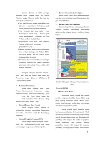 3 
Menurut, Barret,et al, 2004, cekungan Bonaparte sangat komplek terdiri dari struktur Paleozoic sampai Mesozoic terdiri dari dua fase extensi pada umur Paleozoic : 
a. Tren dari Northwest sampai umur (akhir) Late Devonian - (awal) Early Carboniferous pada sistem pengangkatan ( cekungan Sub Petrel) 
b. Tren Northeast dari umur (akhir ) Late Carboniferous - (awal) Early Permian pada sistem pengangkatan ( Cekungan sub Proto Vulcam dan Proto Malita Graben). 
c. Regional Late Triassic north - south kompressi. Struktur antiklin, erosi inversi,dan pengangkatan (Uplift ). 
d. Ekstensi pada umur akhir Jurrassic berhubungan tren northeast (cekungan sub Vulkam, Malita dan Calder graben ) dan tren southeast graben (cekungan Sahul Syncline). 
e. Umur Late Miocene sampai Pliocene konvergen lempengan Australia dan Eurasia mengalami penurunan pada palung Timor, patahan aktif kembali dan meluas. 
Stratigrafi cekungan Bonaparte berturut - turut dari umur tua sampai umur muda dari Precambrian sampai Quaternary (Williamson & Lavering) sebagai berikut : 
 Batuan sedimen tertua . 
Secara umum terbentuk pada umur Permian, Triassic, Jurassic, Creataceous sampai umur muda Tertiary. umur Permian dibagi lagi yaitu : Lower dan Upper (umur bawah dan atas). Kemudian Umur Triassic dibagi menjadi: umur Lower, Middle, Upper. 
 Formasi Johnson (Base Eocene) 
Satuan endapan formasi Johnson ini pembentukan dominan mengandung batulempung interbended, Calcilutities, napal dan batulempung gampingan. 
 Formasi Wangarlu (Turonian MFS) 
Satuan endapan formasi Wangarfu adalah : terdiri dari batulempung(Claystone) yang cukup konsisten, juga mengandung batulempung silika. 
 Formasi Echuca Shoal (Base Aptian ) 
Satuan formasi Echuca shoal pembentukan pada umur Barrimian terdiri dari material batulempung dan jejak material karbonat. 
 Formasi Elang (Base Flamingo) 
Formasi Elang Callovian selaras dengan Formasi Flamingo tersusun batulempung batulempung agillaceous dan batupasir ,(sandy sandstone) batuan berpasir. 
Gambar 2. Stratigrafi Cekungan Bonaparte (Charton 2002). 
3. DASAR TEORI 
3.1. Metode Seismik Pantul 
Keunggulan metode seismik atas metode geofisika yang lain disebabkan banyak faktor, yang paling penting diantaranya adalah akurasi tinggi, resolusi tinggi dan daya tembus kuat yang mampu dihasilkan olehnya (Telford, 1976). 
Metode seismik pantul digunakan secara luas terutama oleh kegiatan eksplorasi minyak. Teknik dasar metode ini terdiri atas pembangkitan gelombang seismik dan pengukuran waktu yang dibutuhkan oleh gelombang untuk menjalar dari sumber ke geophone setelah dipantulkan oleh reflector. Dengan pengetahuan tentang waktu tempuh dan kecepatan gelombang, seorang geophycisist dapat merekonstruksi  