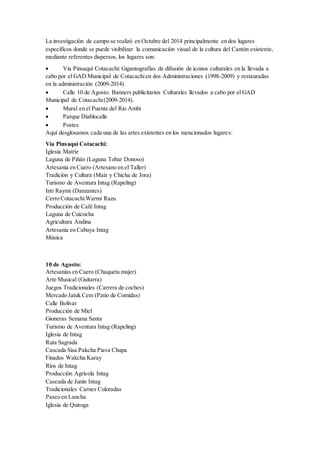 La investigación de campo se realizó en Octubre del 2014 principalmente en dos lugares
específicos donde se puede visibilizar la comunicación visual de la cultura del Cantón existente,
mediante referentes dispersos, los lugares son:
 Vía Pinsaquí Cotacachi: Gigantografías de difusión de iconos culturales en la llevada a
cabo por el GAD Municipal de Cotacachien dos Administraciones (1998-2009) y restauradas
en la administración (2009-2014).
 Calle 10 de Agosto: Banners publicitarios Culturales llevados a cabo por el GAD
Municipal de Cotacachi(2009-2014).
 Mural en el Puente del Rio Ambi
 Parque Diablocalle
 Postes
Aquí desglosamos cada una de las artes existentes en los mencionados lugares:
Vía Pinsaquí Cotacachi:
Iglesia Matriz
Laguna de Piñán (Laguna Tobar Donoso)
Artesanía en Cuero (Artesano en el Taller)
Tradición y Cultura (Maíz y Chicha de Jora)
Turismo de Aventura Intag (Rapeling)
Inti Raymi (Danzantes)
Cerro CotacachiWarmi Razu
Producción de Café Intag
Laguna de Cuicocha
Agricultura Andina
Artesanía en Cabuya Intag
Música
10 de Agosto:
Artesanías en Cuero (Chaqueta mujer)
Arte Musical (Guitarra)
Juegos Tradicionales (Carrera de coches)
Mercado Jatuk Cem (Patio de Comidas)
Calle Bolívar
Producción de Miel
Gioneras Semana Santa
Turismo de Aventura Intag (Rapeling)
Iglesia de Intag
Ruta Sagrada
Cascada Sisa Pakcha Piava Chupa
Finados Wakcha Karay
Ríos de Intag
Producción Agrícola Intag
Cascada de Junín Intag
Tradicionales Carnes Coloradas
Paseo en Lancha
Iglesia de Quiroga
 
