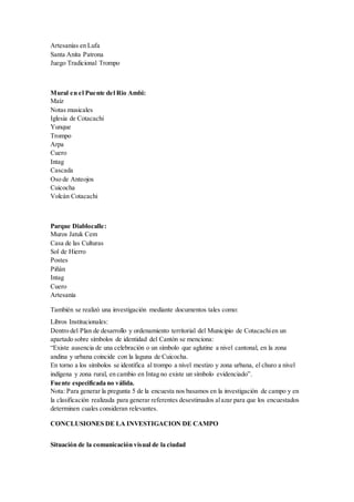 Artesanías en Lufa
Santa Anita Patrona
Juego Tradicional Trompo
Mural en el Puente del Rio Ambi:
Maíz
Notas musicales
Iglesia de Cotacachi
Yunque
Trompo
Arpa
Cuero
Intag
Cascada
Oso de Anteojos
Cuicocha
Volcán Cotacachi
Parque Diablocalle:
Muros Jatuk Cem
Casa de las Culturas
Sol de Hierro
Postes
Piñán
Intag
Cuero
Artesanía
También se realizó una investigación mediante documentos tales como:
Libros Institucionales:
Dentro del Plan de desarrollo y ordenamiento territorial del Municipio de Cotacachien un
apartado sobre símbolos de identidad del Cantón se menciona:
“Existe ausencia de una celebración o un símbolo que aglutine a nivel cantonal, en la zona
andina y urbana coincide con la laguna de Cuicocha.
En torno a los símbolos se identifica al trompo a nivel mestizo y zona urbana, el churo a nivel
indígena y zona rural, en cambio en Intag no existe un símbolo evidenciado”.
Fuente especificada no válida.
Nota: Para generar la pregunta 5 de la encuesta nos basamos en la investigación de campo y en
la clasificación realizada para generar referentes desestimados alazar para que los encuestados
determinen cuales consideran relevantes.
CONCLUSIONES DE LA INVESTIGACION DE CAMPO
Situación de la comunicación visual de la ciudad
 