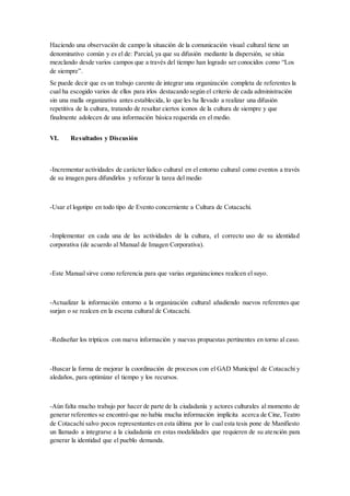 Haciendo una observación de campo la situación de la comunicación visual cultural tiene un
denominativo común y es el de: Parcial, ya que su difusión mediante la dispersión, se sitúa
mezclando desde varios campos que a través del tiempo han logrado ser conocidos como “Los
de siempre”.
Se puede decir que es un trabajo carente de integrar una organización completa de referentes la
cual ha escogido varios de ellos para irlos destacando según el criterio de cada administración
sin una malla organizativa antes establecida, lo que les ha llevado a realizar una difusión
repetitiva de la cultura, tratando de resaltar ciertos iconos de la cultura de siempre y que
finalmente adolecen de una información básica requerida en el medio.
VI. Resultados y Discusión
-Incrementar actividades de carácter lúdico cultural en el entorno cultural como eventos a través
de su imagen para difundirlos y reforzar la tarea del medio
-Usar el logotipo en todo tipo de Evento concerniente a Cultura de Cotacachi.
-Implementar en cada una de las actividades de la cultura, el correcto uso de su identidad
corporativa (de acuerdo al Manual de Imagen Corporativa).
-Este Manual sirve como referencia para que varias organizaciones realicen el suyo.
-Actualizar la información entorno a la organización cultural añadiendo nuevos referentes que
surjan o se realcen en la escena cultural de Cotacachi.
-Rediseñar los trípticos con nueva información y nuevas propuestas pertinentes en torno al caso.
-Buscar la forma de mejorar la coordinación de procesos con el GAD Municipal de Cotacachi y
aledaños, para optimizar el tiempo y los recursos.
-Aún falta mucho trabajo por hacer de parte de la ciudadanía y actores culturales al momento de
generar referentes se encontró que no había mucha información implícita acerca de Cine, Teatro
de Cotacachi salvo pocos representantes en esta última por lo cual esta tesis pone de Manifiesto
un llamado a integrarse a la ciudadanía en estas modalidades que requieren de su atención para
generar la identidad que el pueblo demanda.
 