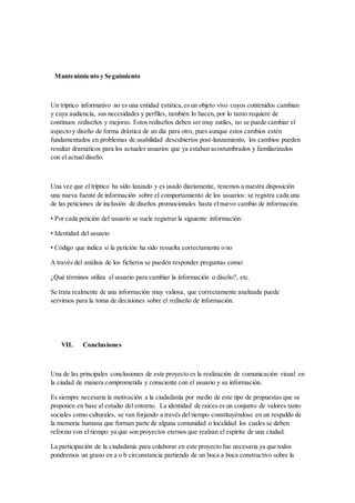 Mantenimiento y Seguimiento
Un tríptico informativo no es una entidad estática,es un objeto vivo cuyos contenidos cambian
y cuya audiencia, sus necesidades y perfiles, también lo hacen, por lo tanto requiere de
continuos rediseños y mejoras. Estos rediseños deben ser muy sutiles, no se puede cambiar el
aspecto y diseño de forma drástica de un día para otro, pues aunque estos cambios estén
fundamentados en problemas de usabilidad descubiertos post-lanzamiento, los cambios pueden
resultar dramáticos para los actuales usuarios que ya estaban acostumbrados y familiarizados
con el actual diseño.
Una vez que el tríptico ha sido lanzado y es usado diariamente, tenemos a nuestra disposición
una nueva fuente de información sobre el comportamiento de los usuarios: se registra cada una
de las peticiones de inclusión de diseños promocionales hasta el nuevo cambio de información.
• Por cada petición del usuario se suele registrar la siguiente información:
• Identidad del usuario
• Código que indica si la petición ha sido resuelta correctamente o no
A través del análisis de los ficheros se pueden responder preguntas como:
¿Qué términos utiliza el usuario para cambiar la información o diseño?, etc.
Se trata realmente de una información muy valiosa, que correctamente analizada puede
servirnos para la toma de decisiones sobre el rediseño de información.
VII. Conclusiones
Una de las principales conclusiones de este proyecto es la realización de comunicación visual en
la ciudad de manera comprometida y consciente con el usuario y su información.
Es siempre necesaria la motivación a la ciudadanía por medio de este tipo de propuestas que se
proponen en base al estudio del entorno. La identidad de raíces es un conjunto de valores tanto
sociales como culturales, se van forjando a través del tiempo constituyéndose en un respaldo de
la memoria humana que forman parte de alguna comunidad o localidad los cuales se deben
reforzar con el tiempo ya que son proyectos eternos que realzan el espíritu de una ciudad.
La participación de la ciudadanía para colaborar en este proyecto fue necesaria ya que todos
pondremos un grano en a o b circunstancia partiendo de un boca a boca constructivo sobre la
 